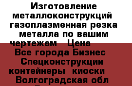 Изготовление металлоконструкций, газоплазменная резка металла по вашим чертежам › Цена ­ 100 - Все города Бизнес » Спецконструкции, контейнеры, киоски   . Волгоградская обл.,Волжский г.